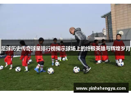 足球历史传奇球星排行榜揭示球场上的终极英雄与辉煌岁月