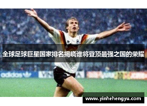 全球足球巨星国家排名揭晓谁将登顶最强之国的荣耀